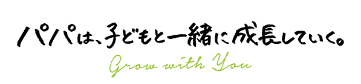 パパは、子どもと一緒に成長していく。 grow with you