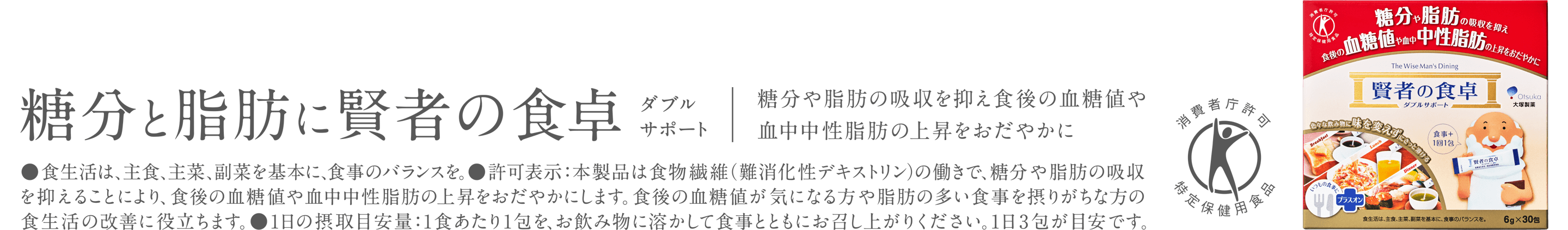 糖分と脂肪に賢者の食卓 ダブルサポート 糖分や脂肪の吸収を抑え食後の血糖値や血中中性脂肪の上昇をおだやかに ●食生活は、主食、主菜、副菜を基本に、食事のバランスを。●許可表示:本製品は食物繊維(難消化性デキストリン)の働きで、糖分や脂肪の吸収を抑えることにより、食後の血糖値や血中中性脂肪の上昇をおだやかにします。食後の血糖値が気になる方や脂肪の多い食事を摂りがちな方の食生活の改善に役立ちます。●1日の摂取目安量:1食あたり1包を、お飲み物に溶かして食事とともにお召し上がりください。1日3包が目安です。