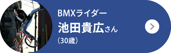 BMXライダー 池田貴広さん（30歳）
