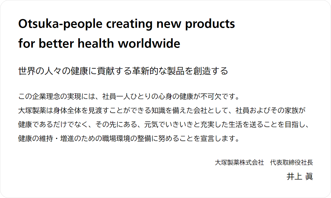 Otsuka-people creating new products for better health worldwide 世界の人々の健康に貢献する革新的な製品を創造する この企業理念の実現には、社員一人ひとりの心身の健康が不可欠です。大塚製薬は身体全体を見渡すことができる知識を備えた会社として、社員およびその家族が健康であるだけでなく、その先にある、元気でいきいきと充実した生活を送ることを目指し、健康の維持・増進のための職場環境の整備に努めることを宣言します。 大塚製薬株式会社　代表取締役社長 井上 眞