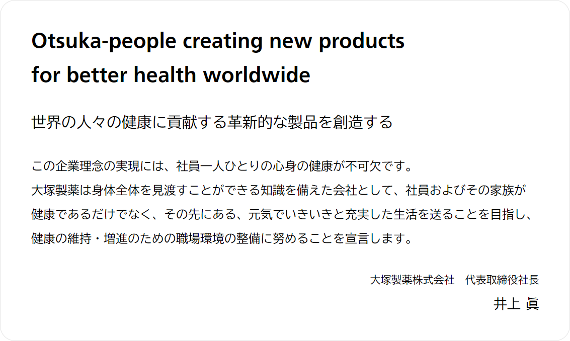 Otsuka-people creating new products for better health worldwide 世界の人々の健康に貢献する革新的な製品を創造する この企業理念の実現には、社員一人ひとりの心身の健康が不可欠です。大塚製薬は身体全体を見渡すことができる知識を備えた会社として、社員およびその家族が健康であるだけでなく、その先にある、元気でいきいきと充実した生活を送ることを目指し、健康の維持・増進のための職場環境の整備に努めることを宣言します。 大塚製薬株式会社 代表取締役社長 井上 眞