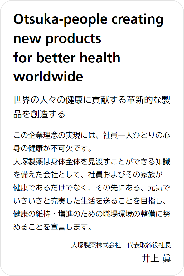Otsuka-people creating new products for better health worldwide 世界の人々の健康に貢献する革新的な製品を創造する この企業理念の実現には、社員一人ひとりの心身の健康が不可欠です。大塚製薬は身体全体を見渡すことができる知識を備えた会社として、社員およびその家族が健康であるだけでなく、その先にある、元気でいきいきと充実した生活を送ることを目指し、健康の維持・増進のための職場環境の整備に努めることを宣言します。 大塚製薬株式会社 代表取締役社長 井上 眞
